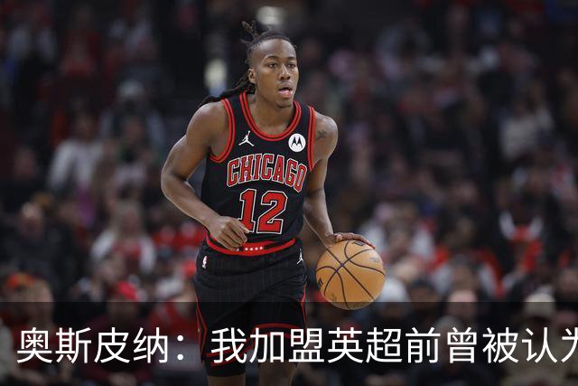 奥斯皮纳：我加盟英超前曾被认为1米83身高不够 哥伦比亚怀揣梦想