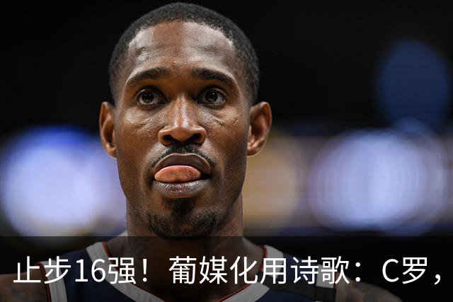止步16强！葡媒化用诗歌：C罗，你的泪水中有多少是葡萄牙之泪？